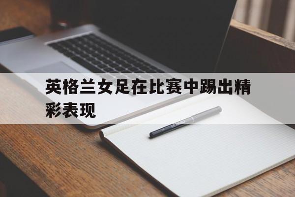 开云体育在线-英格兰女足在比赛中踢出精彩表现